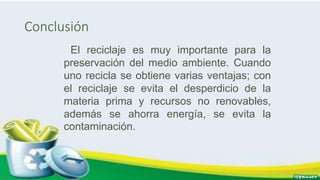 Conclusión
El reciclaje es muy importante para la
preservación del medio ambiente. Cuando
uno recicla se obtiene varias ventajas; con
el reciclaje se evita el desperdicio de la
materia prima y recursos no renovables,
además se ahorra energía, se evita la
contaminación.
 