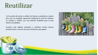 Es la acción de volver a utilizar los bienes o productos y darles
otro uso. Es cualquier operación mediante la cual los residuos
se vuelven a utilizar con una distinta finalidad para la que
fueron concebidos.
Cuantos más objetos volvamos a reutilizar menos basura
produciremos y menos recursos tendremos que gastar
 