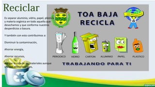 Es separar aluminio, vidrio, papel, plástico
y materia orgánica en todo aquello que
desechamos y que conforma nuestros
desperdicios o basura.
Y también con esto contribuimos a:
Disminuir la contaminación,
Ahorrar energía,
Ahorrar recursos,
Alargar la vida de los materiales aunque
sea con diferentes usos,
 