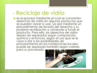 - Reciclaje de vidrio
 es el proceso mediante el cual se convierten
desechos de vidrio en algunos productos que
se pueden volver a usar, ya sea mediante un
procedimiento de lavado del desecho y su
posterior reutilización o volviendo a fundir el
producto. Para ello, los desechos de vidrio
deben ser separados según composición
química y entonces, según el uso que se le
vaya a dar o las posibilidades de
procesamiento en las instalaciones locales,
puede ser separado también según colores
para su procesado.
 