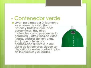 - Contenedor verde
 sirven para recoger únicamente
los envases de vidrio (tarros,
frascos y botellas) que todos
consumimos. Hay otros
materiales, como pueden ser la
cerámica u otros tipos de vidrio
(vasos, cristales de ventanas,
etc.), que al tener una
composición distinta a la del
vidrio de los envases, deben ser
depositados en los puntos limpios
de los pueblos y ciudades.
 