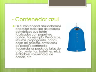 - Contenedor azul
 En el contenedor azul debemos
depositar todo tipo de residuos
domésticos que estén
fabricados con papel y/o
cartón. Por ejemplo: Periódicos,
revistas, propaganda, cartas,
cajas de galletas, envoltorios
de papel o cartoncillo
(recuerda los packs de latas de
atún, pimientos, botellines, etc),
embalajes voluminosos de
cartón, etc.
 