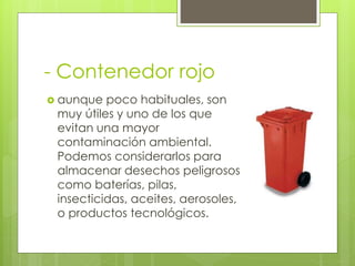 - Contenedor rojo
 aunque poco habituales, son
muy útiles y uno de los que
evitan una mayor
contaminación ambiental.
Podemos considerarlos para
almacenar desechos peligrosos
como baterías, pilas,
insecticidas, aceites, aerosoles,
o productos tecnológicos.
 