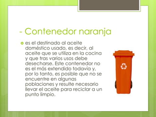 - Contenedor naranja
 es el destinado al aceite
doméstico usado, es decir, al
aceite que se utiliza en la cocina
y que tras varios usos debe
desecharse. Este contenedor no
es el más extendido todavía y,
por lo tanto, es posible que no se
encuentre en algunas
poblaciones y resulte necesario
llevar el aceite para reciclar a un
punto limpio.
 