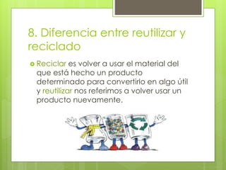 8. Diferencia entre reutilizar y
reciclado
 Reciclar es volver a usar el material del
que está hecho un producto
determinado para convertirlo en algo útil
y reutilizar nos referimos a volver usar un
producto nuevamente.
 
