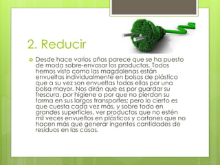 2. Reducir
 Desde hace varios años parece que se ha puesto
de moda sobre-envasar los productos. Todos
hemos visto como las magdalenas están
envueltas individualmente en bolsas de plástico
que a su vez son envueltas todas ellas por una
bolsa mayor. Nos dirán que es por guardar su
frescura, por higiene o por que no pierdan su
forma en sus largos transportes; pero lo cierto es
que cuesta cada vez más, y sobre todo en
grandes superficies, ver productos que no estén
mil veces envueltos en plásticos y cartones que no
hacen más que generar ingentes cantidades de
residuos en las casas.
 