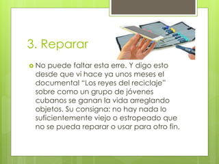 3. Reparar
 No puede faltar esta erre. Y digo esto
desde que vi hace ya unos meses el
documental “Los reyes del reciclaje”
sobre como un grupo de jóvenes
cubanos se ganan la vida arreglando
objetos. Su consigna: no hay nada lo
suficientemente viejo o estropeado que
no se pueda reparar o usar para otro fin.
 