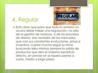 4. Regular
 Está claro que para que todo lo anterior no
ocurra debe haber una regulación, no sólo
de la gestión de residuos, o de los procesos
de diseño, sino también de los mercados,
que con sus constantes evoluciones, prisas e
inventiva, cuesta mucho seguir su ritmo
buscando ellos mismos siempre la salida de
productos que den el máximo beneficio
directo, sin pensar en la repercusiones a
corto, medio y largo plazo.
 