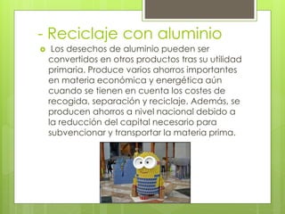 - Reciclaje con aluminio
 Los desechos de aluminio pueden ser
convertidos en otros productos tras su utilidad
primaria. Produce varios ahorros importantes
en materia económica y energética aún
cuando se tienen en cuenta los costes de
recogida, separación y reciclaje. Además, se
producen ahorros a nivel nacional debido a
la reducción del capital necesario para
subvencionar y transportar la materia prima.
 