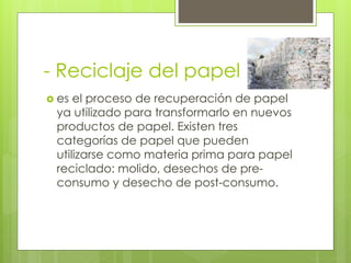 - Reciclaje del papel
 es el proceso de recuperación de papel
ya utilizado para transformarlo en nuevos
productos de papel. Existen tres
categorías de papel que pueden
utilizarse como materia prima para papel
reciclado: molido, desechos de pre-
consumo y desecho de post-consumo.
 