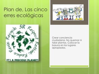 Plan de, Las cinco
erres ecológicas
Crear conciencia
ciudadana. No quemar ni
talar plantas. Colocar la
basura en los lugares
apropiados.
 