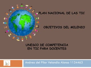 Andrea del Pilar Velandia Alonso 1134463 PLAN NACIONAL DE LAS TIC OBJETIVOS DEL MILENIO UNESCO DE COMPETENCIA EN TIC PARA DOCENTES 