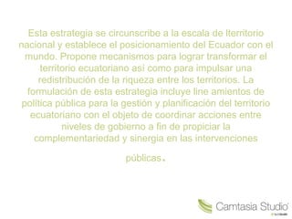 Esta estrategia se circunscribe a la escala de lterritorio
nacional y establece el posicionamiento del Ecuador con el
mundo. Propone mecanismos para lograr transformar el
territorio ecuatoriano así como para impulsar una
redistribución de la riqueza entre los territorios. La
formulación de esta estrategia incluye line amientos de
política pública para la gestión y planificación del territorio
ecuatoriano con el objeto de coordinar acciones entre
niveles de gobierno a fin de propiciar la
complementariedad y sinergia en las intervenciones
públicas.
 