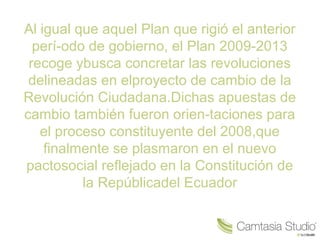 Al igual que aquel Plan que rigió el anterior
perí-odo de gobierno, el Plan 2009-2013
recoge ybusca concretar las revoluciones
delineadas en elproyecto de cambio de la
Revolución Ciudadana.Dichas apuestas de
cambio también fueron orien-taciones para
el proceso constituyente del 2008,que
finalmente se plasmaron en el nuevo
pactosocial reflejado en la Constitución de
la Repúblicadel Ecuador
 