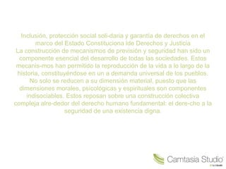 Inclusión, protección social soli-daria y garantía de derechos en el
marco del Estado Constituciona lde Derechos y Justicia
La construcción de mecanismos de previsión y seguridad han sido un
componente esencial del desarrollo de todas las sociedades. Estos
mecanis-mos han permitido la reproducción de la vida a lo largo de la
historia, constituyéndose en un a demanda universal de los pueblos.
No solo se reducen a su dimensión material, puesto que las
dimensiones morales, psicológicas y espirituales son componentes
indisociables. Estos reposan sobre una construcción colectiva
compleja alre-dedor del derecho humano fundamental: el dere-cho a la
seguridad de una existencia digna.
 