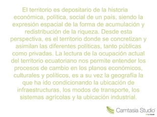 El territorio es depositario de la historia
económica, política, social de un país, siendo la
expresión espacial de la forma de acumulación y
redistribución de la riqueza. Desde esta
perspectiva, es el territorio donde se concretizan y
asimilan las diferentes políticas, tanto públicas
como privadas. La lectura de la ocupación actual
del territorio ecuatoriano nos permite entender los
procesos de cambio en los planos económicos,
culturales y políticos, es a su vez la geografía la
que ha ido condicionando la ubicación de
infraestructuras, los modos de transporte, los
sistemas agrícolas y la ubicación industrial.
 