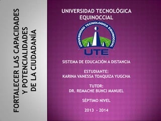 FORTALECER LAS CAPACIDADES
Y POTENCIALIDADES
DE LA CIUDADANÍA

UNIVERSIDAD TECNOLÓGICA
EQUINOCCIAL

SISTEMA DE EDUCACIÓN A DISTANCIA
ESTUDIANTE:
KARINA VANESSA TOAQUIZA YUGCHA
TUTOR:
DR. REMACHE BUNCI MANUEL
SÉPTIMO NIVEL
2013 - 2014

 