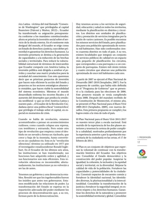 17
1. PRESENTACIÓN
rica Latina −víctima del mal llamado “Consen-
so de Washington” que privilegiaba al capital
financiero (Falconí y Muñoz, 2012)−, Ecuador
ha transformado su asignación presupuesta-
ria conforme a los mandatos constitucionales:
ahora se prioriza la inversión social sobre el ser-
vicio de la deuda externa. En el continente más
desigual del mundo, el Ecuador se erige como
unEstadodederechosyjusticia,cuyodeberpri-
mordial es garantizar los derechos humanos. La
inversión prioritaria se destina a la generación
de capacidades y a la reducción de las brechas
sociales y territoriales. Para reducir la vulnera-
bilidad estructural de términos de intercambio
que Ecuador comparte con América Latina, la
inversión pública está dirigida a sembrar el pe-
tróleo y cosechar una matriz productiva para la
sociedad del conocimiento. Con esto queremos
decir que se priorizan proyectos de inversión
que hacen más eficiente la acción del Estado y
proyectos en los sectores estratégicos altamen-
te rentables, que hacen viable la sostenibilidad
del sistema económico. Mientras el mundo
desarrollado enfrenta los recortes fiscales y el
aumento del desempleo que predica la ortodo-
xia neoliberal −y que ya vivió América Latina y
nuestro país−, el Ecuador de la Revolución Ciu-
dadana ejerce una política fiscal “contracíclica”,
que privilegia el trabajo sobre el capital, en es-
pecial en momentos de crisis.
Cuando se habla de revolución, estamos
acostumbrados a pensar en acontecimientos
ruidosos, como cuando colapsa una represa,
con temblores y estruendo. Pero existe otro
tipo de revolución que empieza como el des-
hielo en un nevado y forma un riachuelo, que
crece y baja de la montaña, hasta convertir-
se en un caudaloso río. Esta es la “revolución
silenciosa”, término ya utilizado en 1977 por
el investigador estadounidense Ronald Ingle-
hart. En el Ecuador de los últimos seis años,
las instituciones se han transformado; sus
funciones han adquirido orden y agilidad, y
sus funcionarios son más eficientes. Esta re-
volución silenciosa es incontenible; afortu-
nadamente, las instituciones ya no volverán a
ser las de antes.
Tenemos un gobierno y una democracia esta-
bles. Resultó ser que los ingobernables fueron
los inútiles que antes nos gobernaron. Esta-
mos modificando las relaciones de poder. La
transformación del Estado se expresa en la
repartición adecuada del poder mediante los
procesos de descentralización que, a su vez,
forman parte de la democratización.
Hoy tenemos acceso a los servicios de seguri-
dad, educación y salud en todos los territorios,
mediante la planificación en distritos y circui-
tos. Los distritos son unidades de planifica-
ción y prestación de servicios integrados por la
unión de varios cantones. Es posible encontrar
los mismos servicios del Estado, pero planifica-
dos para una población aproximada de noven-
ta mil habitantes. Han sido conformados cien-
to cuarenta distritos en todo el país. A su vez,
existen localidades que integran un conjunto
de servicios públicos de calidad en un espacio
más pequeño de planificación: los circuitos,
que corresponden a una parroquia o a un con-
junto de parroquias. Existen mil ciento treinta
y cuatro circuitos que abarcan una población
aproximada de once mil habitantes cada uno.
A partir de 2007 se ejecutó el Plan Nacional de
Desarrollo 2007-2010 (Senplades, 2007). Fue la
propuesta de cambio, que había sido definida
en el “Programa de Gobierno” que se presen-
tó a la ciudanía para las elecciones de 2006.
Este proyecto trazado se venía cumpliendo
hasta 2008. Después del mandato recibido de
la Constitución de Montecristi, el mismo año,
se presentó el Plan Nacional para el Buen Vivir
2009-2013 (Senplades, 2009), con nuevos de-
safíos. Esta primera propuesta se cumplió y los
logros están a la vista de todo el país.
El Plan Nacional para el Buen Vivir 2013-2017
es nuestro tercer plan a escala nacional. Está
nutrido de la experiencia de los dos planes an-
teriores y tenemos la certeza de poder cumplir-
lo a cabalidad, motivados profundamente por
la experiencia anterior y por la aprobación ma-
yoritaria de la ciudadanía en las urnas, el 17 de
febrero de 2013.
El Plan es un conjunto de objetivos que expre-
san la voluntad de continuar con la transfor-
mación histórica del Ecuador. Sus objetivos
son: Consolidar el Estado democrático y la
construcción del poder popular. Auspiciar la
igualdad, la cohesión, la inclusión y la equidad
social y territorial, en la diversidad. Mejorar la
calidad de vida de la población. Fortalecer las
capacidades y potencialidades de la ciudada-
nía. Construir espacios de encuentro común y
fortalecer la identidad nacional, las identida-
des diversas, la plurinacionalidad y la intercul-
turalidad. Consolidar la transformación de la
justicia y fortalecer la seguridad integral, en es-
tricto respeto a los derechos humanos. Garan-
tizar los derechos de la naturaleza y promover
la sostenibilidad territorial y global. Consolidar
 