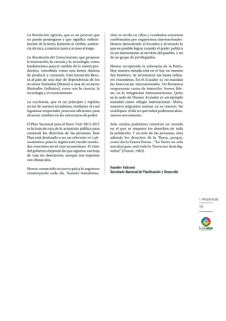 19
1. PRESENTACIÓN
La Revolución Agraria, que es un proceso que
no puede postergarse y que significa redistri-
bución de la tierra, fomento al crédito, asisten-
cia técnica, comercio justo y acceso al riego.
La Revolución del Conocimiento, que propone
la innovación, la ciencia y la tecnología, como
fundamentos para el cambio de la matriz pro-
ductiva, concebida como una forma distinta
de producir y consumir. Esta transición lleva-
rá al país de una fase de dependencia de los
recursos limitados (finitos) a una de recursos
ilimitados (infinitos), como son la ciencia, la
tecnología y el conocimiento.
La excelencia, que es un principio y espíritu
rector de nuestro socialismo, mediante el cual
logramos emprender procesos eficientes para
alcanzar cambios en las estructuras de poder.
El Plan Nacional para el Buen Vivir 2013-2017
es la hoja de ruta de la actuación pública para
construir los derechos de las personas. Este
Plan está destinado a ser un referente en Lati-
noamérica, pues la región está viendo resulta-
dos concretos en el caso ecuatoriano. El éxito
del gobierno depende de que sigamos esa hoja
de ruta sin desviarnos, aunque nos topemos
con obstáculos.
Hemos construido un nuevo país y lo seguimos
construyendo cada día. Nuestra transforma-
ción se revela en cifras y resultados concretos
confirmados por organismos internacionales.
Hemos demostrado al Ecuador y al mundo lo
que es posible lograr cuando el poder político
es un instrumento al servicio del pueblo, y no
de un grupo de privilegiados.
Hemos recuperado la soberanía de la Patria.
Hoy nuestra mirada está en el Sur, en nuestro
Sur histórico. Se terminaron las bases milita-
res extranjeras. En el Ecuador ya no mandan
las burocracias internacionales. No firmamos
vergonzosas cartas de intención. Somos líde-
res en la integración latinoamericana. Quito
es la sede de Unasur. Ecuador es un ejemplo
mundial como refugio internacional. Ahora,
nuestros migrantes sueñan en su retorno. No
está lejano el día en que todos podremos abra-
zarnos nuevamente.
Solo unidos podremos construir un mundo
en el que se respeten los derechos de toda
la población. Y no solo de las personas, sino
además los derechos de la Tierra, porque,
como decía Frantz Fanon : “La Tierra no solo
nos dará pan, ante todo la Tierra nos dará dig-
nidad” (Fanon, 1963).
Fander Falconí
Secretario Nacional de Planificación y Desarrollo
 