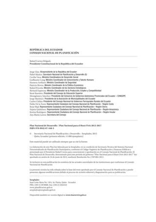 REPÚBLICA DEL ECUADOR
CONSEJO NACIONAL DE PLANIFICACIÓN
Rafael Correa Delgado
Presidente Constitucional de la República del Ecuador
Jorge Glas: Vicepresidente de la República del Ecuador
Pabel Muñoz: Secretario Nacional de Planificación y Desarrollo (S)
Cecilia Vaca: Ministra Coordinadora de Desarrollo Social
Guillaume Long: Ministro Coordinador de Conocimiento y Talento Humano
Homero Arellano: Ministro Coordinador de Seguridad
Patricio Rivera: Ministro Coordinador de la Política Económica
Rafael Poveda: Ministro Coordinador de los Sectores Estratégicos
Richard Espinosa: Ministro Coordinador de la Producción, Empleo y Competitividad
René Ramírez: Presidente del Consejo de Educación Superior
Montgómery Sánchez: Presidente del Consorcio de Gobiernos Autónomos Provinciales del Ecuador – CONGOPE
Jorge Martínez: Presidente de la Asociación de Municipalidades del Ecuador
Carlos Chilán: Presidente del Consejo Nacional de Gobiernos Parroquiales Rurales del Ecuador
Pablo De la Torre: Representante Ciudadano del Consejo Nacional de Planificación - Región Costa
Rosa Maji: Representante Ciudadana del Consejo Nacional de Planificación – Región Sierra
Yojaira Quiñónez: Representante Ciudadana del Consejo Nacional de Planificación – Región Amazónica
Karina Rodríguez: Representante Ciudadana del Consejo Nacional de Planificación – Región Insular
Ana María Larrea: Secretaria del Consejo
Plan Nacional de Desarrollo / Plan Nacional para el Buen Vivir 2013-2017
ISBN-978-9942-07-448-5
© Secretaría Nacional de Planificación y Desarrollo – Senplades, 2013
Quito, Ecuador (primera edición, 11 000 ejemplares)
Este material puede ser utilizado siempre que se cite la fuente.
La elaboración de este Plan fue liderada por la Senplades, en su condición de Secretaría Técnica del Sistema Nacional
Descentralizado de Planificación Participativa, conforme el Código Orgánico de Planificación y Finanzas Públicas y
presentado por el Presidente Rafael Correa para conocimiento y aprobación en el Consejo Nacional de Planificación. El
Plan Nacional de Desarrollo, denominado para este período de gobierno “Plan Nacional para el Buen Vivir 2013-2017” fue
aprobado en sesión de 24 de junio de 2013, mediante Resolución No. CNP-002-2013.
Se incluyen en esta publicación los nombres de las actuales autoridades de las instituciones que conforman el Consejo
Nacional de Planificación.
La presente versión ha sido editada sobre la base del texto aprobado por el Consejo Nacional de Planificación y puede
presentar algunas modificaciones debido al proceso de revisión editorial y diagramación para su publicación.
Senplades
Juan León Mera No. 130 y Av. Patria, Quito - Ecuador
PBX: (593 2) 3978900. Fax: (593 2) 2563332
www.planificacion.gob.ec
senplades@senplades.gob.ec
Disponible también en versión digital en www.buenvivir.gob.ec
 