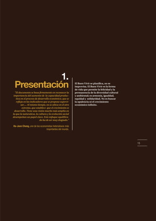 13
1.
Presentación El Buen Vivir se planifica, no se
improvisa. El Buen Vivir es la forma
de vida que permite la felicidad y la
permanencia de la diversidad cultural
y ambiental; es armonía, igualdad,
equidad y solidaridad. No es buscar
la opulencia ni el crecimiento
económico infinito.
"El documento se basa firmemente en reconocer la
importancia del aumento de la capacidad produc-
tiva en el proceso de desarrollo económico, que se
refleja en los indicadores que se propone supervi-
sar.... Al mismo tiempo, no se ubica en el otro
extremo, que establece que el crecimiento es
desarrollo. Tiene una visión mucho más amplia en
la que la naturaleza, la cultura y la evolución social
desempeñan un papel clave. Este enfoque equilibra-
do ha de ser muy elogiado."
Ha-Joon Chang, uno de los economistas heterodoxos más
importantes del mundo.
 