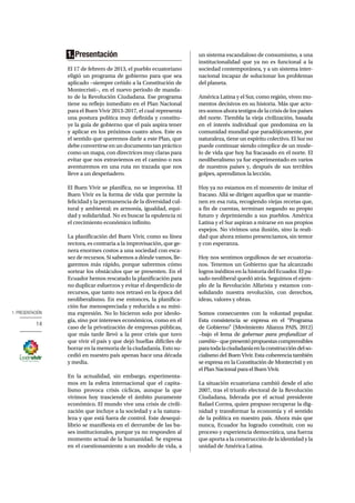1. PRESENTACIÓN
14
1. Presentación
El 17 de febrero de 2013, el pueblo ecuatoriano
eligió un programa de gobierno para que sea
aplicado −siempre ceñido a la Constitución de
Montecristi−, en el nuevo periodo de manda-
to de la Revolución Ciudadana. Ese programa
tiene su reflejo inmediato en el Plan Nacional
para el Buen Vivir 2013-2017, el cual representa
una postura política muy definida y constitu-
ye la guía de gobierno que el país aspira tener
y aplicar en los próximos cuatro años. Este es
el sentido que queremos darle a este Plan, que
debe convertirse en un documento tan práctico
como un mapa, con directrices muy claras para
evitar que nos extraviemos en el camino o nos
aventuremos en una ruta no trazada que nos
lleve a un despeñadero.
El Buen Vivir se planifica, no se improvisa. El
Buen Vivir es la forma de vida que permite la
felicidad y la permanencia de la diversidad cul-
tural y ambiental; es armonía, igualdad, equi-
dad y solidaridad. No es buscar la opulencia ni
el crecimiento económico infinito.
La planificación del Buen Vivir, como su línea
rectora, es contraria a la improvisación, que ge-
nera enormes costos a una sociedad con esca-
sez de recursos. Si sabemos a dónde vamos, lle-
garemos más rápido, porque sabremos cómo
sortear los obstáculos que se presenten. En el
Ecuador hemos rescatado la planificación para
no duplicar esfuerzos y evitar el desperdicio de
recursos, que tanto nos retrasó en la época del
neoliberalismo. En ese entonces, la planifica-
ción fue menospreciada y reducida a su míni-
ma expresión. No lo hicieron solo por ideolo-
gía, sino por intereses económicos, como en el
caso de la privatización de empresas públicas,
que más tarde llevó a la peor crisis que tuvo
que vivir el país y que dejó huellas difíciles de
borrar en la memoria de la ciudadanía. Esto su-
cedió en nuestro país apenas hace una década
y media.
En la actualidad, sin embargo, experimenta-
mos en la esfera internacional que el capita-
lismo provoca crisis cíclicas, aunque la que
vivimos hoy trasciende el ámbito puramente
económico. El mundo vive una crisis de civili-
zación que incluye a la sociedad y a la natura-
leza y que está fuera de control. Este desequi-
librio se manifiesta en el derrumbe de las ba-
ses institucionales, porque ya no responden al
momento actual de la humanidad. Se expresa
en el cuestionamiento a un modelo de vida, a
un sistema escandaloso de consumismo, a una
institucionalidad que ya no es funcional a la
sociedad contemporánea, y a un sistema inter-
nacional incapaz de solucionar los problemas
del planeta.
América Latina y el Sur, como región, viven mo-
mentos decisivos en su historia. Más que acto-
ressomosahoratestigosdelacrisisdelospaíses
del norte. Tiembla la vieja civilización, basada
en el interés individual que predomina en la
comunidad mundial que paradójicamente, por
naturaleza, tiene un espíritu colectivo. El Sur no
puede continuar siendo cómplice de un mode-
lo de vida que hoy ha fracasado en el norte. El
neoliberalismo ya fue experimentado en varios
de nuestros países y, después de sus terribles
golpes, aprendimos la lección.
Hoy ya no estamos en el momento de imitar el
fracaso. Allá se dirigen aquellos que se mantie-
nen en esa ruta, recogiendo viejas recetas que,
a fin de cuentas, terminan negando su propio
futuro y deprimiendo a sus pueblos. América
Latina y el Sur aspiran a mirarse en sus propios
espejos. No vivimos una ilusión, sino la reali-
dad que ahora mismo presenciamos, sin temor
y con esperanza.
Hoy nos sentimos orgullosos de ser ecuatoria-
nos. Tenemos un Gobierno que ha alcanzado
logros inéditos en la historia del Ecuador. El pa-
sado neoliberal quedó atrás. Seguimos el ejem-
plo de la Revolución Alfarista y estamos con-
solidando nuestra revolución, con derechos,
ideas, valores y obras.
Somos consecuentes con la voluntad popular.
Esta consistencia se expresa en el “Programa
de Gobierno” (Movimiento Alianza PAIS, 2012)
−bajo el lema de gobernar para profundizar el
cambio−quepresentópropuestascomprensibles
paratodalaciudadaníaenlaconstruccióndelso-
cialismo del Buen Vivir. Esta coherencia también
se expresa en la Constitución de Montecristi y en
el Plan Nacional para el Buen Vivir.
La situación ecuatoriana cambió desde el año
2007, tras el triunfo electoral de la Revolución
Ciudadana, liderada por el actual presidente
Rafael Correa, quien propuso recuperar la dig-
nidad y transformar la economía y el sentido
de la política en nuestro país. Ahora más que
nunca, Ecuador ha logrado constituir, con su
proceso y experiencia democrática, una fuerza
que aporta a la construcción de la identidad y la
unidad de América Latina.
 