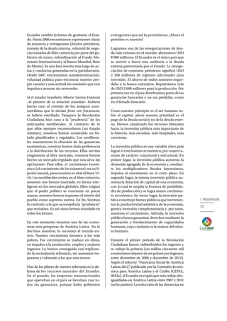 15
1. PRESENTACIÓN
Ecuador cambió la forma de gestionar el Esta-
do. Hasta 2006 encontramos expresiones claras
de renuncia y entreguismo (fondos petroleros,
manejo de la deuda externa, voluntad de nego-
ciar tratados de libre comercio por parte del go-
bierno de turno, subordinación al Fondo Mo-
netario Internacional y al Banco Mundial, Base
de Manta). Es una lista mucho más larga de ac-
tos y conductas generadas en la partidocracia.
Desde 2007 encontramos autodeterminación,
voluntad política para encontrar nuestro pro-
pio camino y una actitud sin sumisión que nos
impulsa a avanzar sin retroceder.
Si el aviador brasileño Alberto Santos Dumont
–el pionero de la aviación mundial− hubiera
hecho caso al consejo de los antiguos auto-
movilistas que le decian frene con frecuencia,
se habría estrellado. Tampoco la Revolución
Ciudadana hizo caso a la “prudencia” de los
anticuados neoliberales. Al contrario de lo
que ellos siempre recomendaron (un Estado
mínimo), nosotros hemos construido un Es-
tado planificador y regulador. Los neolibera-
les mantuvieron la obsesión de las ganancias
económicas, nosotros hemos dado preferencia
a la distribución de los recursos. Ellos servían
ciegamente al libre mercado, nosotros hemos
hecho un mercado regulado que nos sirva sin
oprimirnos. Para ellos, el crecimiento econó-
mico (el crecimiento de los números) era su fi-
jación mental, para nosotros es vital el Buen Vi-
vir. Los neoliberales creían en el libre comercio,
nosotros nos hemos insertado en forma inte-
ligente en los mercados globales. Ellos exigían
que el poder político se concentre en pocas
manos, nosotros hemos impuesto el interés del
pueblo como suprema norma. En fin, hicimos
lo contrario a lo que aconsejaba la “prudencia”
que recitaban. Es así cómo hemos triunfado en
todos los frentes.
En este momento tenemos una de las econo-
mías más prósperas de América Latina. No lo
decimos nosotros, lo reconoce el mundo en-
tero. Nuestro crecimiento favorece a los más
pobres. Ese crecimiento se traduce en obras,
en impulso a la producción, empleo y mejores
ingresos. Lo hemos conseguido casi triplican-
do la recaudación tributaria, sin aumentar im-
puestos y cobrando a los que más tienen.
Uno de los pilares de nuestra soberanía es la de-
fensa de los recursos naturales del Ecuador.
En el pasado, las empresas transnacionales
que operaban en el país se llevaban casi to-
das las ganancias, porque hubo gobiernos
entreguistas que así lo permitieron. ¡Ahora el
petróleo es nuestro!
Logramos una de las renegociaciones de deu-
da más exitosas en el mundo: ahorramos USD
8 000 millones. El Ecuador es el único país que
se atrevió a hacer una auditoría a la deuda
externa patrocinada por el Estado. La renego-
ciación de contratos petroleros significó USD
2 500 millones de ingresos adicionales para
inversión. El ahorro de todos nosotros engor-
daba a la banca extranjera. Repatriamos más
de USD 2 000 millones para la producción. Por
primera vez en el país distribuimos parte de las
ganancias bancarias y no sus pérdidas, como
en el feriado bancario.
Como nuestro principio es el ser humano so-
bre el capital, ahora nuestra prioridad es el
pago de la deuda social y no de la deuda exter-
na. Hemos canalizado los recursos liberados
hacia la inversión pública más importante de
la historia: más escuelas, más hospitales, más
carreteras.
La inversión pública es una variable clave para
lograr el crecimiento económico, por cuatro ra-
zones de carácter coyuntural y estructural. En
primer lugar, la inversión pública aumenta la
demanda agregada de la economía y, median-
te los multiplicadores fiscales keynesianos,
impulsa el crecimiento en el corto plazo. En
segundo lugar, la misma inversión pública au-
menta la dotación de capital de una economía,
con lo cual se amplía la frontera de posibilida-
des de producción y se logra mayor crecimien-
to económico. En tercer lugar, la inversión pú-
blica constituye bienes públicos que incremen-
tan la productividad sistémica de la economía,
genera inversión complementaria y, por tanto,
aumenta el crecimiento. Además, la inversión
pública busca garantizar derechos mediante la
generación y fortalecimiento de capacidades
humanas, cuyo corolario es la mejora del talen-
to humano.
Durante el primer periodo de la Revolución
Ciudadana fueron redistribuidos los ingresos y
se redujo la pobreza (un millón cincuenta mil
ecuatorianosdejarondeserpobresporingresos,
entre diciembre de 2006 y diciembre de 2012).
Según el informe “Panorama Social de América
Latina 2012”, publicado por la Comisión Econó-
mica para América Latina y el Caribe (CEPAL,
2012a),elEcuadoreselpaísquemásredujodes-
igualdades en América Latina entre 2007 y 2011
(ocho puntos). La reducción de las distancias en
 