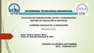 PROYECTOS
UNIVERSIDAD TECNOLÓGICA EQUINOCCIAL
FACULTAD DE COMUNICACIÓN, ARTES Y HUMANIDADES
SISTEMA DE EDUCACIÓN A DISTANCIA
CARRERA CIENCIAS DE LA EDUCACIÓN
Autor: Valeria Nohemi Meca
Tutor: Dr. Gonzalo Remache B. MSc.
PERIODO ACADÉMICO SEPTIEMBRE
2016 – FEBRERO 2017
 