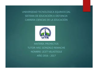 UNIVERSIDAD TECNOLÓGICA EQUINOCCIAL
SISTEMA DE EDUCACIÓN A DISTANCIA
CARRERA CIENCIAS DE LA EDUCACIÓN
MATERIA: PROYECTOS
TUTOR: MSC GONZALO REMACHE
NOMBRE: LICET VELASTEGUI
AÑO 2016 - 2017
 