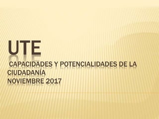 UTE
CAPACIDADES Y POTENCIALIDADES DE LA
CIUDADANÍA
NOVIEMBRE 2017
 