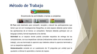 Método de Trabajo
El Foro está destinado para compartir, recopilar y discutir las participaciones que
tienen que ver con investigaciones fotografías, en este espacio deberás opinar sobre
las aportaciones de al menos un compañero. Siempre deberás participar con un
lenguaje cordial y formal respetando a los demás.
Actividad es un espacio donde podrás consultar requisitos de entrega de tus
composiciones, con sus respectivas rubricas (indicaciones sobre como se evaluará el
trabajo), una vez terminado tu ejercicio aquí deberás colocar tu ejercicio terminado y
con su respectiva explicación.
Autoevaluación consiste en un cuestionario de 10 preguntas por unidad que te
ayudarán a reforzar lo aprendido a manera de repaso.
Encontrarás las actividades o tareas a completar.
 