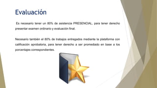 Evaluación
Es necesario tener un 80% de asistencia PRESENCIAL, para tener derecho
presentar examen ordinario y evaluación final.
Necesario también el 80% de trabajos entregados mediante la plataforma con
calificación aprobatoria, para tener derecho a ser promediado en base a los
porcentajes correspondientes.
 