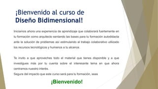 ¡Bienvenido al curso de
Diseño Bidimensional!
Iniciamos ahora una experiencia de aprendizaje que colaborará fuertemente en
tu formación como arquitecto sentando las bases para tu formación autodidacta
ante la solución de problemas así estimulando al trabajo colaborativo utilizado
los recursos tecnológicos y humanos a tu alcance.
Te invito a que aproveches todo el material que tienes disponible y a que
investigues más por tu cuenta sobre el interesante tema en que ahora
centramos nuestro interés.
Segura del impacto que este curso será para tu formación, seas
¡Bienvenido!
 