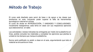 Método de Trabajo
El curso está diseñado para servir de base o de apoyo a las clases que
tendremos en aula, buscando poder superar la falta de herramientas
tecnológica e internet en el Aula.
El curso de divide en INTRODUCCIÓN, 7 UNIDADES Y CONCLUSIONES,
inicialmente trabajaremos cada tema en clase con sus respectivos ejercicios
que elaboraremos en taller.
Las actividades o tareas indicadas las entregarás por medio de la plataforma en
línea, podrás consultar los materiales y completar los ejercicios que plantea la
unidad en los tiempos que marque la plataforma.
Nunca será justificado no asistir a clase en el aula, argumentando que todo el
material se encuentra en línea.
 
