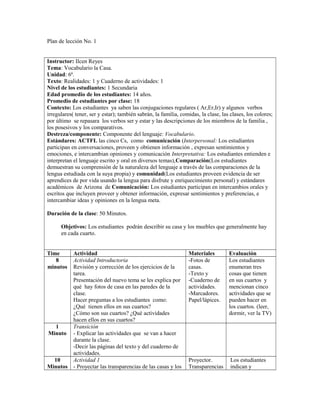 Plan de lección No. 1
Instructor: Ilcen Reyes
Tema: Vocabulario la Casa.
Unidad: 6ª.
Texto: Realidades: 1 y Cuaderno de actividades: 1
Nivel de los estudiantes: 1 Secundaria
Edad promedio de los estudiantes: 14 años.
Promedio de estudiantes por clase: 18
Contexto: Los estudiantes ya saben las conjugaciones regulares ( Ar,Er,Ir) y algunos verbos
irregulares( tener, ser y estar); también sabrán, la familia, comidas, la clase, las clases, los colores;
por último se repasara los verbos ser y estar y las descripciones de los miembros de la familia ,
los posesivos y los comparativos.
Destreza/componente: Componente del lenguaje: Vocabulario.
Estándares: ACTFL las cinco Cs, como comunicación (Interpersonal: Los estudiantes
participan en conversaciones, proveen y obtienen información , expresan sentimientos y
emociones, e intercambian opiniones y comunicación Interpretativa: Los estudiantes entienden e
interpretan el lenguaje escrito y oral en diversos temas),Comparación(Los estudiantes
demuestran su comprensión de la naturaleza del lenguaje a través de las comparaciones de la
lengua estudiada con la suya propia) y comunidad(Los estudiantes proveen evidencia de ser
aprendices de por vida usando la lengua para disfrute y enriquecimiento personal) y estándares
académicos de Arizona de Comunicación: Los estudiantes participan en intercambios orales y
escritos que incluyen proveer y obtener información, expresar sentimientos y preferencias, e
intercambiar ideas y opiniones en la lengua meta.
Duración de la clase: 50 Minutos.
Objetivos: Los estudiantes podrán describir su casa y los muebles que generalmente hay
en cada cuarto.
Time Actividad Materiales Evaluación
8
minutos
Actividad Introductoria
Revisión y corrección de los ejercicios de la
tarea.
Presentación del nuevo tema se les explica por
qué hay fotos de casa en las paredes de la
clase.
Hacer preguntas a los estudiantes como:
¿Qué tienen ellos en sus cuartos?
¿Cómo son sus cuartos? ¿Qué actividades
hacen ellos en sus cuartos?
-Fotos de
casas.
-Texto y
-Cuaderno de
actividades.
-Marcadores.
Papel/lápices.
Los estudiantes
enumeran tres
cosas que tienen
en sus cuartos y
mencionan cinco
actividades que se
pueden hacer en
los cuartos. (leer,
dormir, ver la TV)
1
Minuto
Transición
- Explicar las actividades que se van a hacer
durante la clase.
-Decir las páginas del texto y del cuaderno de
actividades.
10
Minutos
Actividad 1
- Proyectar las transparencias de las casas y los
Proyector.
Transparencias
Los estudiantes
indican y
 