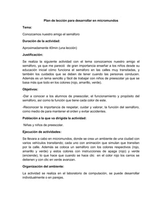 Plan de lección para desarrollar en micromundos

Tema:

Conozcamos nuestro amigo el semáforo

Duración de la actividad:

Aproximadamente 40min (una lección)

Justificación:

Se realiza la siguiente actividad con el tema conozcamos nuestro amigo el
semáforo, ya que me pareció de gran importancia enseñar a los niños desde su
educación inicial cómo funciona el semáforo en las calles muy transitadas, y
también los cuidados que se deben de tener cuando las personas conducen.
Además es un tema sencillo y fácil de trabajar con niños de preescolar ya que se
basa más que todo en los colores (rojo, amarillo, verde).

Objetivos:

-Dar a conocer a los alumnos de preescolar, el funcionamiento y propósito del
semáforo, así como la función que tiene cada color de este.

-Reconocer la importancia de respetar, cuidar y valorar, la función del semáforo,
como medio de para mantener el orden y evitar accidentes.

Población a la que va dirigida la actividad:

Niñas y niños de preescolar.

Ejecución de actividades:

Se llevara a cabo en micromundos, donde se crea un ambiente de una ciudad con
varios vehículos transitando; cada uno con animación que simulan que transitan
por la calle. Además se coloca un semáforo con los colores respectivos (rojo,
amarillo y verde) y estos colores con instrucciones de apaga (rojo) y verde
(enciende), lo que hace que cuando se hace clic en el color rojo los carros se
detienen y con clic en verde avanzan.

Organización del ambiente:

La actividad se realiza en el laboratorio de computación, se puede desarrollar
individualmente o en parejas.
 