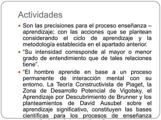 Actividades
 Son las precisiones para el proceso enseñanza –
aprendizaje; con las acciones que se plantean
considerando el ciclo de aprendizaje y la
metodología establecida en el apartado anterior.
 “Su intensidad corresponde al mayor o menor
grado de entendimiento que de tales relaciones
tiene”.
 “El hombre aprende en base a un proceso
permanente de interacción mental con su
entorno. La Teoría Constructivista de Piaget, la
Zona de Desarrollo Potencial de Vigotsky, el
Aprendizaje por Descubrimiento de Brunner y los
planteamientos de David Ausubel sobre el
aprendizaje significativo, constituyen las bases
científicas para los procesos de enseñanza
 