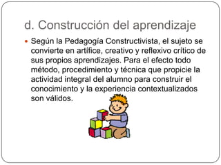 d. Construcción del aprendizaje
 Según la Pedagogía Constructivista, el sujeto se
convierte en artífice, creativo y reflexivo crítico de
sus propios aprendizajes. Para el efecto todo
método, procedimiento y técnica que propicie la
actividad integral del alumno para construir el
conocimiento y la experiencia contextualizados
son válidos.
 