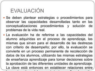 EVALUACIÓN
 Se deben plantear estrategias o procedimientos para
observar las capacidades desarrolladas tanto en las
conceptualizaciones procedimientos y solución de
problemas de la vida real.
 La evaluación ha de referirse a las capacidades del
alumno adquiridas en el proceso de aprendizaje, las
mismas que sirven para el desarrollo de las destrezas
con criterio de desempeño; por ello, la evaluación se
convierte en un proceso permanente de recolección de
datos de los alumnos, utilizando las mismas estrategias
de enseñanza aprendizaje para tomar decisiones sobre
la aprobación de las diferentes unidades de aprendizaje.
La clave está entonces en establecer relaciones entre
 