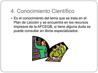 4. Conocimiento Científico
 Es el conocimiento del tema que se trata en el
Plan de Lección y se encuentra en los recursos
impresos de la AFCEGB, si tiene alguna duda se
puede consultar en libros especializados.
 