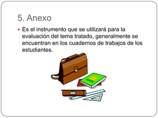 5. Anexo
 Es el instrumento que se utilizará para la
evaluación del tema tratado, generalmente se
encuentran en los cuadernos de trabajos de los
estudiantes.
 