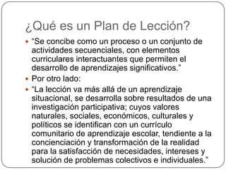 ¿Qué es un Plan de Lección?
 “Se concibe como un proceso o un conjunto de
actividades secuenciales, con elementos
curriculares interactuantes que permiten el
desarrollo de aprendizajes significativos.”
 Por otro lado:
 “La lección va más allá de un aprendizaje
situacional, se desarrolla sobre resultados de una
investigación participativa; cuyos valores
naturales, sociales, económicos, culturales y
políticos se identifican con un currículo
comunitario de aprendizaje escolar, tendiente a la
concienciación y transformación de la realidad
para la satisfacción de necesidades, intereses y
solución de problemas colectivos e individuales.”
 