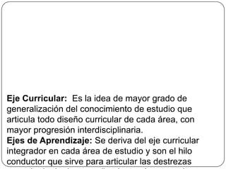 Eje Curricular: Es la idea de mayor grado de
generalización del conocimiento de estudio que
articula todo diseño curricular de cada área, con
mayor progresión interdisciplinaria.
Ejes de Aprendizaje: Se deriva del eje curricular
integrador en cada área de estudio y son el hilo
conductor que sirve para articular las destrezas
 