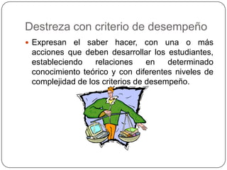 Destreza con criterio de desempeño
 Expresan el saber hacer, con una o más
acciones que deben desarrollar los estudiantes,
estableciendo relaciones en determinado
conocimiento teórico y con diferentes niveles de
complejidad de los criterios de desempeño.
 