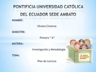 NOMBRE:
Silvana Cisneros
SEMESTRE:
Primero ‘’A’’
MATERIA:
Investigación y Metodología
TEMA:
Plan de Lectura
 