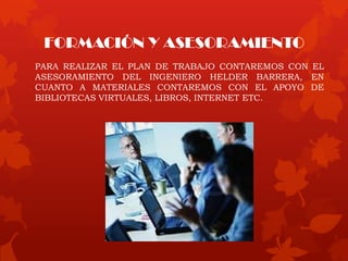 FORMACIÓN Y ASESORAMIENTO
PARA REALIZAR EL PLAN DE TRABAJO CONTAREMOS CON EL
ASESORAMIENTO DEL INGENIERO HELDER BARRERA, EN
CUANTO A MATERIALES CONTAREMOS CON EL APOYO DE
BIBLIOTECAS VIRTUALES, LIBROS, INTERNET ETC.
 