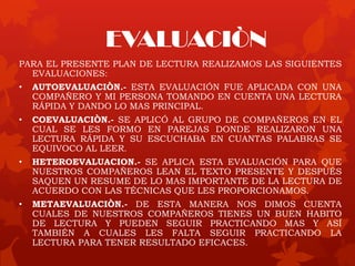 EVALUACIÒN
PARA EL PRESENTE PLAN DE LECTURA REALIZAMOS LAS SIGUIENTES
EVALUACIONES:
• AUTOEVALUACIÒN.- ESTA EVALUACIÓN FUE APLICADA CON UNA
COMPAÑERO Y MI PERSONA TOMANDO EN CUENTA UNA LECTURA
RÁPIDA Y DANDO LO MAS PRINCIPAL.
• COEVALUACIÒN.- SE APLICÓ AL GRUPO DE COMPAÑEROS EN EL
CUAL SE LES FORMO EN PAREJAS DONDE REALIZARON UNA
LECTURA RÁPIDA Y SU ESCUCHABA EN CUANTAS PALABRAS SE
EQUIVOCO AL LEER.
• HETEROEVALUACION.- SE APLICA ESTA EVALUACIÓN PARA QUE
NUESTROS COMPAÑEROS LEAN EL TEXTO PRESENTE Y DESPUÉS
SAQUEN UN RESUME DE LO MAS IMPORTANTE DE LA LECTURA DE
ACUERDO CON LAS TÉCNICAS QUE LES PROPORCIONAMOS.
• METAEVALUACIÒN.- DE ESTA MANERA NOS DIMOS CUENTA
CUALES DE NUESTROS COMPAÑEROS TIENES UN BUEN HABITO
DE LECTURA Y PUEDEN SEGUIR PRACTICANDO MAS Y ASÍ
TAMBIÉN A CUALES LES FALTA SEGUIR PRACTICANDO LA
LECTURA PARA TENER RESULTADO EFICACES.
 