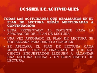 DOSSIER DE ACTIVIDADES
TODAS LAS ACTIVIDADES QUE REALIZAMOS EN EL
PLAN DE LECTURA SERÁN MENCIONADAS A
CONTINUACIÓN:
• SERÁ PRESENTADO AL DOCENTE PARA LA
APROBACIÓN DEL PLAN DE LECTURA.
• UNA VEZ APROBADO EL PLAN DE LECTURA SE
SOCIALIZARA PARA DARLO A CONOCER.
• SE APLICARA EL PLAN DE LECTURA CADA
MIERCOLES CON LA FINALIDAD DE QUE LOS
CHICOS ENCUESTADOS LLEGUEN A ALCANZAR
UNA LECTURA EFICAZ Y UN BUEN HABITO DE
LECTURA.
 