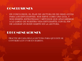 CONCLUSIONES
• EN CONCLUSION, EL PLAN DE LECTURA ES DE GRAN AYUDA
PARA LOS ESTUDIANTES. NOS SIRVE COMO UNA GUÍA, Y
NOS ENSEÑA ESTRATEGIAS Y MÉTODOS QUE APLICAREMOS
A LO LARGO DE NUESTRA VIDA ESTUDIANTIL CON EL FIN
DE LOGRAR UN BUEN HABITO EN LA LECTURA.
RECOMENDACIONES
• PRACTICAR CADA DÍA LA LECTURA PARA QUE ESTE SE
CONVIERTA EN UN BUEN HABITO.
 
