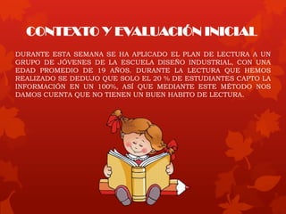 CONTEXTO Y EVALUACIÓN INICIAL
DURANTE ESTA SEMANA SE HA APLICADO EL PLAN DE LECTURA A UN
GRUPO DE JÓVENES DE LA ESCUELA DISEÑO INDUSTRIAL, CON UNA
EDAD PROMEDIO DE 19 AÑOS. DURANTE LA LECTURA QUE HEMOS
REALIZADO SE DEDUJO QUE SOLO EL 20 % DE ESTUDIANTES CAPTO LA
INFORMACIÓN EN UN 100%, ASÍ QUE MEDIANTE ESTE MÉTODO NOS
DAMOS CUENTA QUE NO TIENEN UN BUEN HABITO DE LECTURA.
 